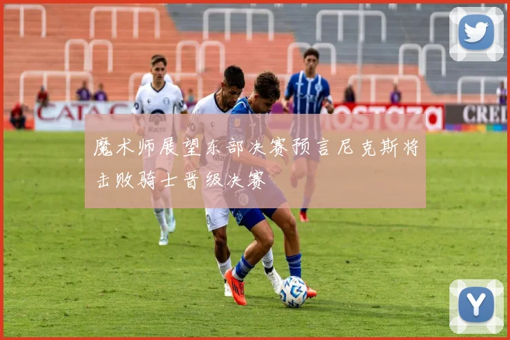魔术师展望东部决赛预言尼克斯将击败骑士晋级决赛