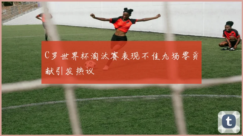 C罗世界杯淘汰赛表现不佳九场零贡献引发热议