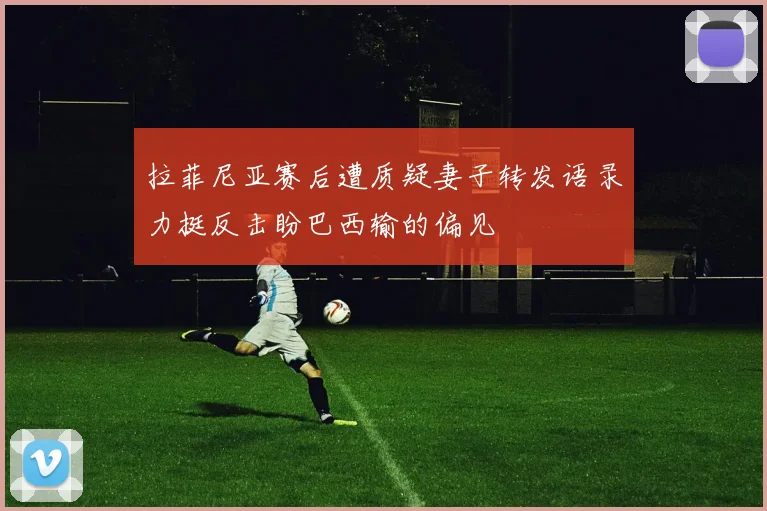 拉菲尼亚赛后遭质疑妻子转发语录力挺反击盼巴西输的偏见