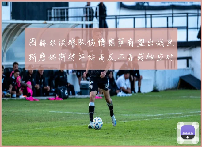 图赫尔谈球队伤情宽萨有望出战里斯詹姆斯待评估高反不靠药物应对