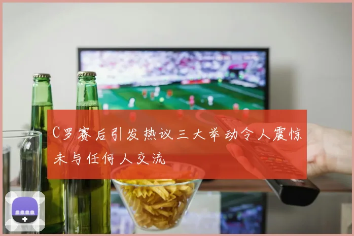 C罗赛后引发热议三大举动令人震惊未与任何人交流