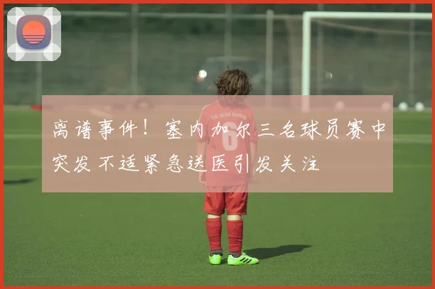 离谱事件！塞内加尔三名球员赛中突发不适紧急送医引发关注