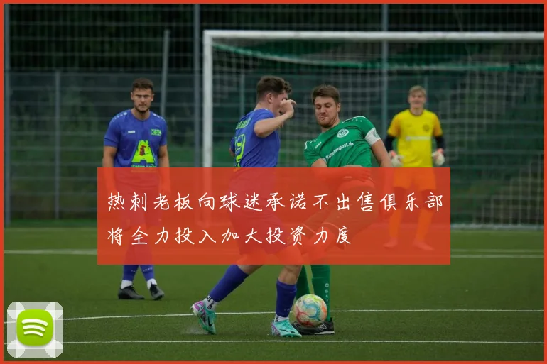 热刺老板向球迷承诺不出售俱乐部将全力投入加大投资力度