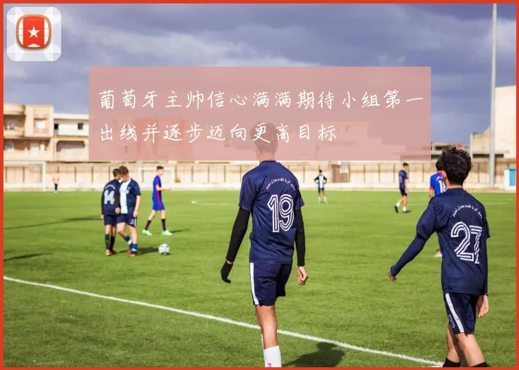 葡萄牙主帅信心满满期待小组第一出线并逐步迈向更高目标