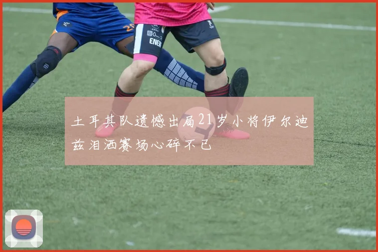 土耳其队遗憾出局21岁小将伊尔迪兹泪洒赛场心碎不已
