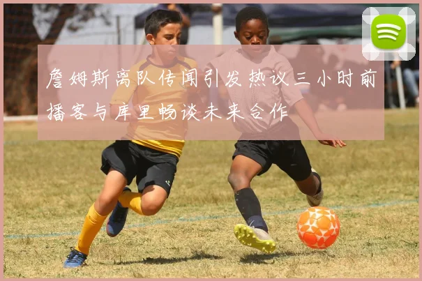 詹姆斯离队传闻引发热议三小时前播客与库里畅谈未来合作