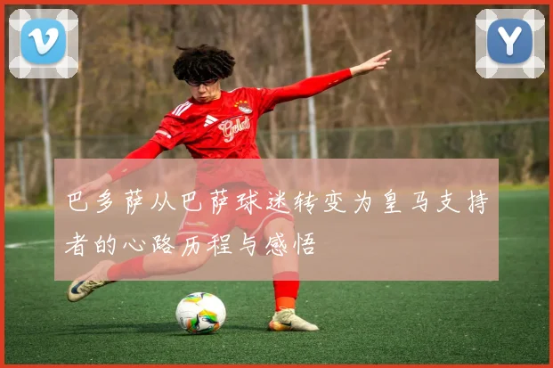 巴多萨从巴萨球迷转变为皇马支持者的心路历程与感悟