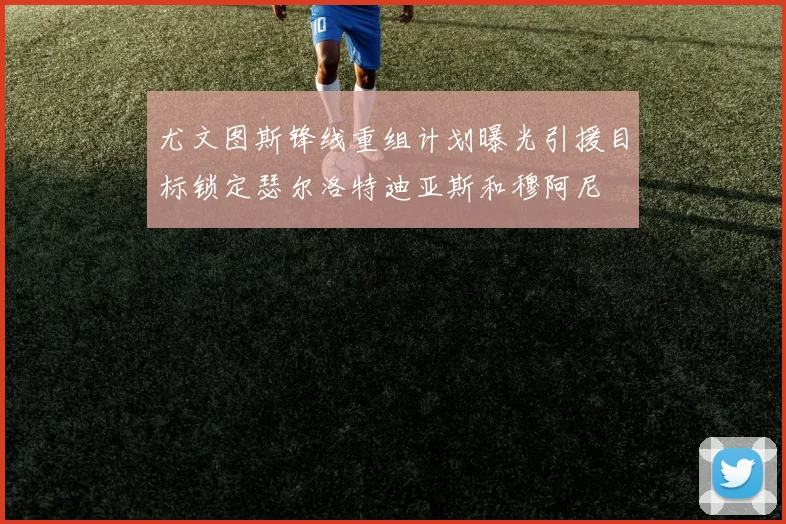 尤文图斯锋线重组计划曝光引援目标锁定瑟尔洛特迪亚斯和穆阿尼