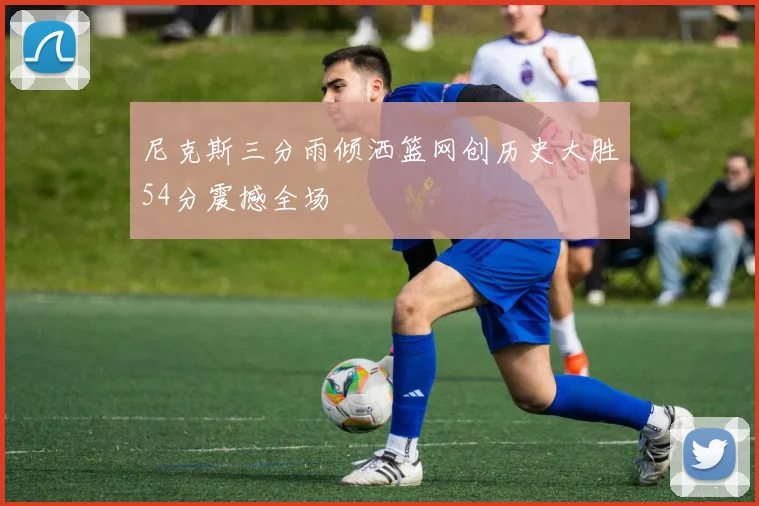 尼克斯三分雨倾洒篮网创历史大胜54分震撼全场