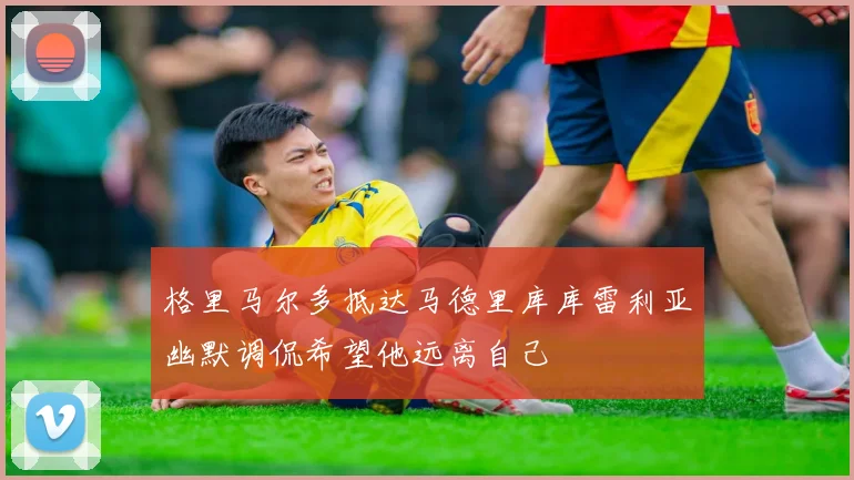 格里马尔多抵达马德里库库雷利亚幽默调侃希望他远离自己