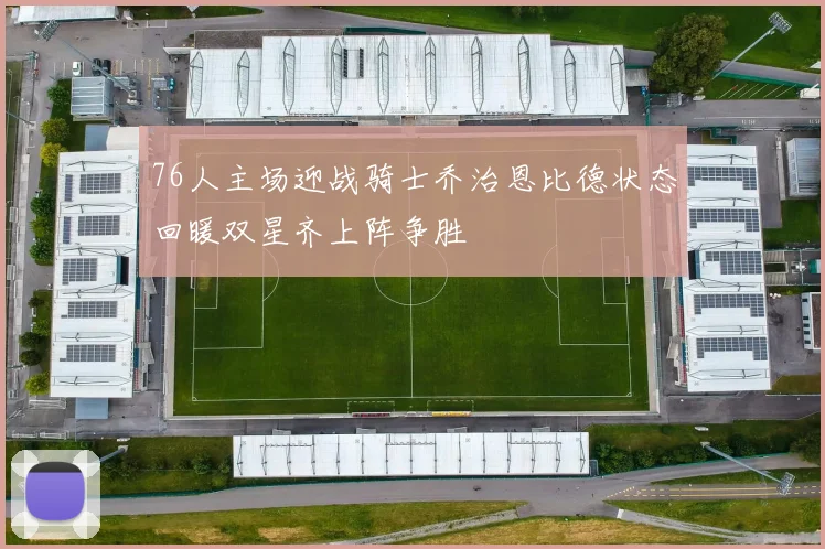 76人主场迎战骑士乔治恩比德状态回暖双星齐上阵争胜