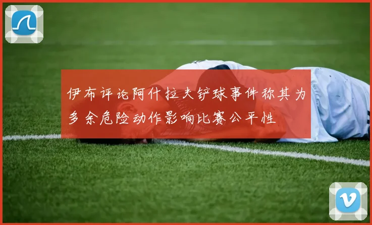 伊布评论阿什拉夫铲球事件称其为多余危险动作影响比赛公平性