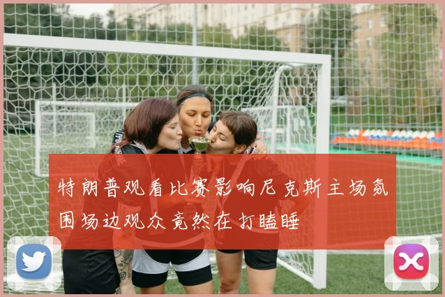 特朗普观看比赛影响尼克斯主场氛围场边观众竟然在打瞌睡