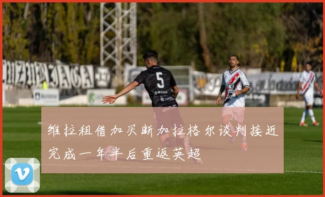 维拉租借加买断加拉格尔谈判接近完成一年半后重返英超