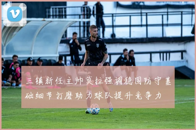 三镇新任主帅莫拉强调稳固防守基础细节打磨助力球队提升竞争力