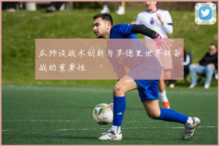 瓜帅谈战术创新与罗德里世界杯备战的重要性