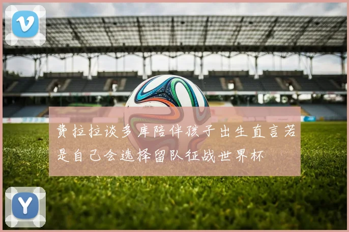 费拉拉谈多库陪伴孩子出生直言若是自己会选择留队征战世界杯