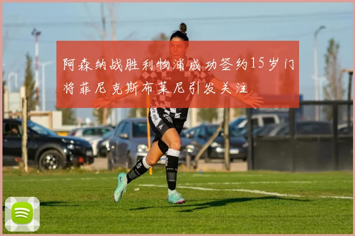 阿森纳战胜利物浦成功签约15岁门将菲尼克斯布莱尼引发关注