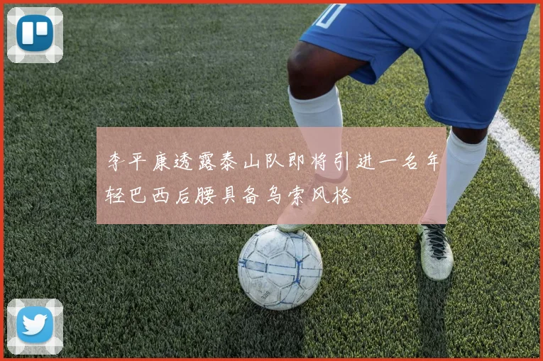 李平康透露泰山队即将引进一名年轻巴西后腰具备乌索风格