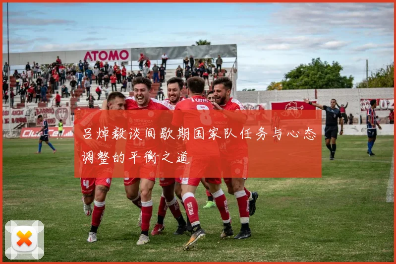 吕焯毅谈间歇期国家队任务与心态调整的平衡之道