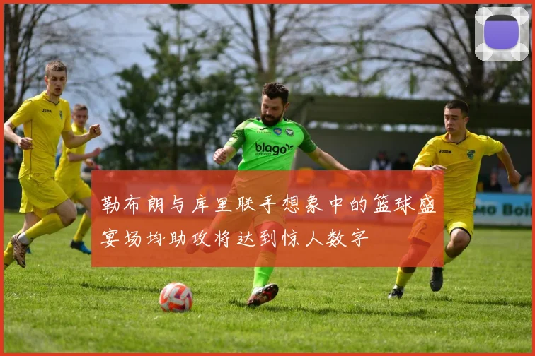 勒布朗与库里联手想象中的篮球盛宴场均助攻将达到惊人数字