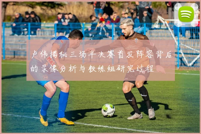 卢伟揭秘三场半决赛首发阵容背后的录像分析与教练组研究过程